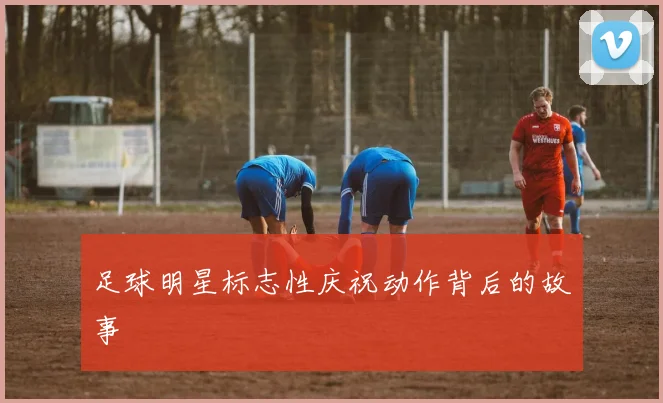 足球明星标志性庆祝动作背后的故事
