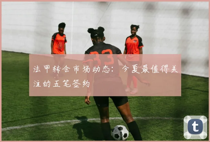 法甲转会市场动态：今夏最值得关注的五笔签约