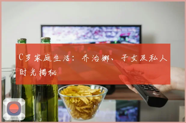 C罗家庭生活：乔治娜、子女及私人时光揭秘