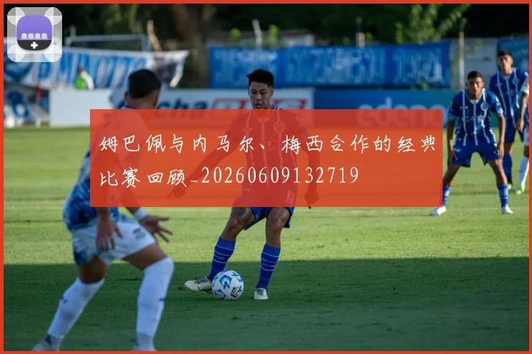 姆巴佩与内马尔、梅西合作的经典比赛回顾_20260609132719