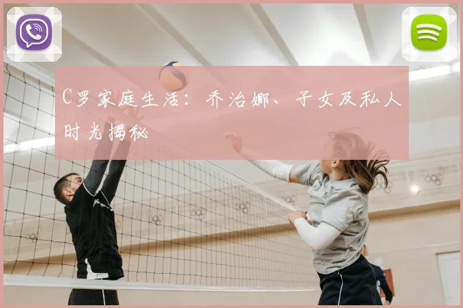 C罗家庭生活：乔治娜、子女及私人时光揭秘