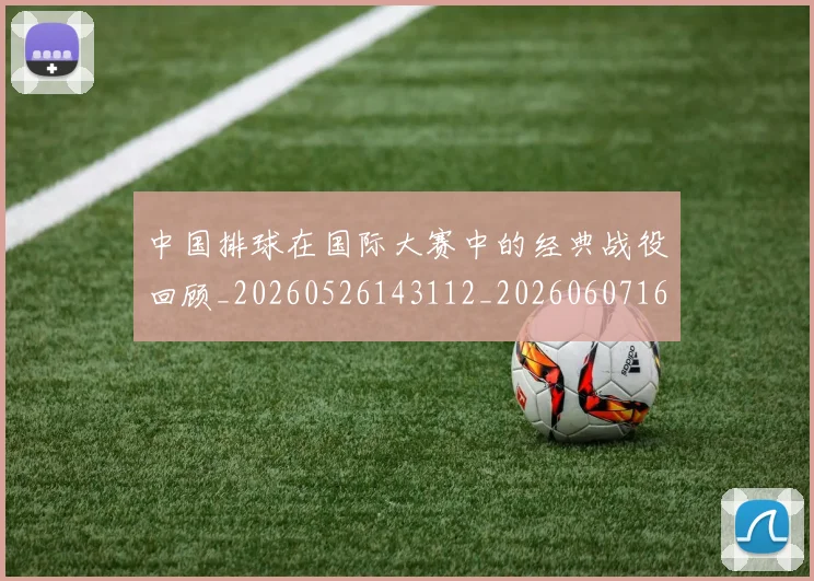 中国排球在国际大赛中的经典战役回顾_20260526143112_20260607160553