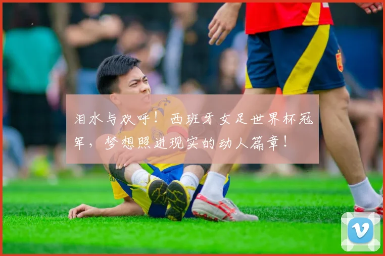 泪水与欢呼！西班牙女足世界杯冠军，梦想照进现实的动人篇章！