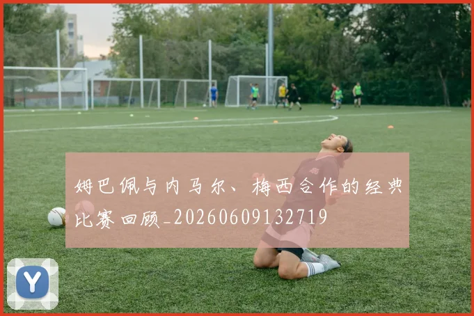 姆巴佩与内马尔、梅西合作的经典比赛回顾_20260609132719