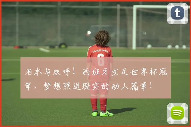 泪水与欢呼！西班牙女足世界杯冠军，梦想照进现实的动人篇章！